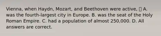 Vienna, when Haydn, Mozart, and Beethoven were active,  A. was the fourth-largest city in Europe. B. was the seat of the Holy Roman Empire. C. had a population of almost 250,000. D. All answers are correct.