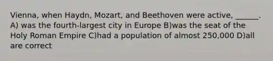 Vienna, when Haydn, Mozart, and Beethoven were active, ______. A) was the fourth-largest city in Europe B)was the seat of the Holy Roman Empire C)had a population of almost 250,000 D)all are correct