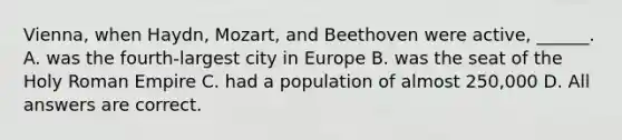 Vienna, when Haydn, Mozart, and Beethoven were active, ______. A. was the fourth-largest city in Europe B. was the seat of the Holy Roman Empire C. had a population of almost 250,000 D. All answers are correct.