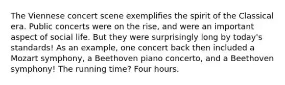 The Viennese concert scene exemplifies the spirit of the Classical era. Public concerts were on the rise, and were an important aspect of social life. But they were surprisingly long by today's standards! As an example, one concert back then included a Mozart symphony, a Beethoven piano concerto, and a Beethoven symphony! The running time? Four hours.