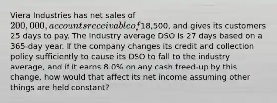 Viera Industries has net sales of 200,000, accounts receivable of18,500, and gives its customers 25 days to pay. The industry average DSO is 27 days based on a 365-day year. If the company changes its credit and collection policy sufficiently to cause its DSO to fall to the industry average, and if it earns 8.0% on any cash freed-up by this change, how would that affect its net income assuming other things are held constant?