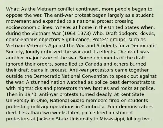 What: As the Vietnam conflict continued, more people began to oppose the war. The anti-war protest began largely as a student movement and expanded to a national protest crossing socioeconomic lines. Where: at home in the United States When: during the Vietnam War (1964-1973) Who: Draft dodgers, doves, conscientious objectors Significance: Protest groups, such as Vietnam Veterans Against the War and Students for a Democratic Society, loudly criticized the war and its effects. The draft was another major issue of the war. Some opponents of the draft ignored their orders, some fled to Canada and others burned their draft cards in protest. Anti-war protestors came together outside the Democratic National Convention to speak out against the war. A stunned nation watched as police beat demonstrators with nightsticks and protestors threw bottles and rocks at police. Then in 1970, anti-war protests turned deadly. At Kent State University in Ohio, National Guard members fired on students protesting military operations in Cambodia. Four demonstrators died. Less than two weeks later, police fired on student protestors at Jackson State University in Mississippi, killing two.