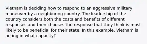 Vietnam is deciding how to respond to an aggressive military maneuver by a neighboring country. The leadership of the country considers both the costs and benefits of different responses and then chooses the response that they think is most likely to be beneficial for their state. In this example, Vietnam is acting in what capacity?