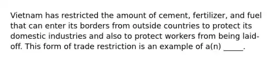 Vietnam has restricted the amount of cement, fertilizer, and fuel that can enter its borders from outside countries to protect its domestic industries and also to protect workers from being laid-off. This form of trade restriction is an example of a(n) _____.