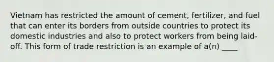 Vietnam has restricted the amount of cement, fertilizer, and fuel that can enter its borders from outside countries to protect its domestic industries and also to protect workers from being laid-off. This form of trade restriction is an example of a(n) ____