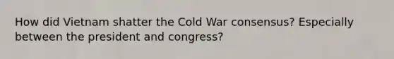 How did Vietnam shatter the Cold War consensus? Especially between the president and congress?