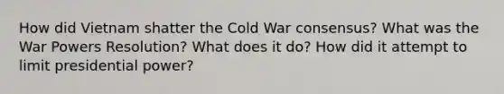 How did Vietnam shatter the Cold War consensus? What was the War Powers Resolution? What does it do? How did it attempt to limit presidential power?