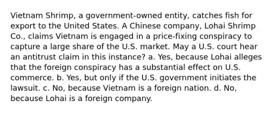 Vietnam Shrimp, a government-owned entity, catches fish for export to the United States. A Chinese company, Lohai Shrimp Co., claims Vietnam is engaged in a price-fixing conspiracy to capture a large share of the U.S. market. May a U.S. court hear an antitrust claim in this instance? a. Yes, because Lohai alleges that the foreign conspiracy has a substantial effect on U.S. commerce. b. Yes, but only if the U.S. government initiates the lawsuit. c. No, because Vietnam is a foreign nation. d. No, because Lohai is a foreign company.