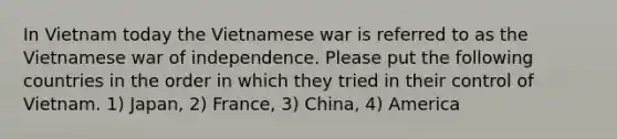 In Vietnam today the Vietnamese war is referred to as the Vietnamese war of independence. Please put the following countries in the order in which they tried in their control of Vietnam. 1) Japan, 2) France, 3) China, 4) America