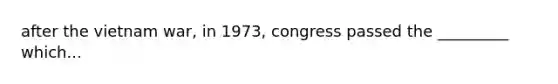 after the vietnam war, in 1973, congress passed the _________ which...