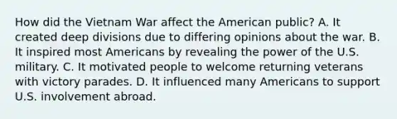 How did the Vietnam War affect the American public? A. It created deep divisions due to differing opinions about the war. B. It inspired most Americans by revealing the power of the U.S. military. C. It motivated people to welcome returning veterans with victory parades. D. It influenced many Americans to support U.S. involvement abroad.