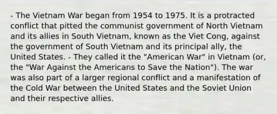 - The Vietnam War began from 1954 to 1975. It is a protracted conflict that pitted the communist government of North Vietnam and its allies in South Vietnam, known as the Viet Cong, against the government of South Vietnam and its principal ally, the United States. - They called it the "American War" in Vietnam (or, the "War Against the Americans to Save the Nation"). The war was also part of a larger regional conflict and a manifestation of the Cold War between the United States and the Soviet Union and their respective allies.