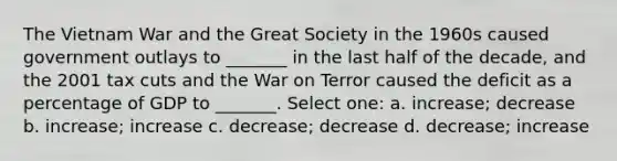 The Vietnam War and the Great Society in the 1960s caused government outlays to _______ in the last half of the decade, and the 2001 tax cuts and the War on Terror caused the deficit as a percentage of GDP to _______. Select one: a. increase; decrease b. increase; increase c. decrease; decrease d. decrease; increase