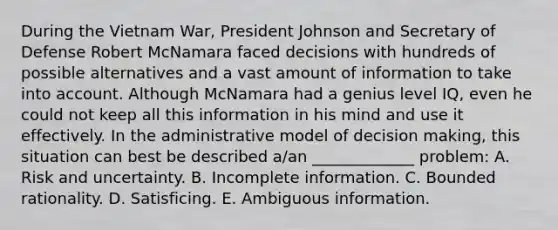 During the Vietnam War, President Johnson and Secretary of Defense Robert McNamara faced decisions with hundreds of possible alternatives and a vast amount of information to take into account. Although McNamara had a genius level IQ, even he could not keep all this information in his mind and use it effectively. In the administrative model of decision making, this situation can best be described a/an _____________ problem: A. Risk and uncertainty. B. Incomplete information. C. Bounded rationality. D. Satisficing. E. Ambiguous information.