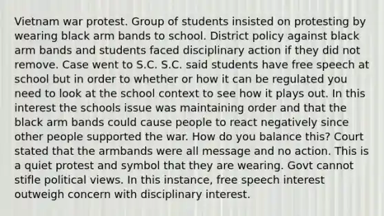 Vietnam war protest. Group of students insisted on protesting by wearing black arm bands to school. District policy against black arm bands and students faced disciplinary action if they did not remove. Case went to S.C. S.C. said students have free speech at school but in order to whether or how it can be regulated you need to look at the school context to see how it plays out. In this interest the schools issue was maintaining order and that the black arm bands could cause people to react negatively since other people supported the war. How do you balance this? Court stated that the armbands were all message and no action. This is a quiet protest and symbol that they are wearing. Govt cannot stifle political views. In this instance, free speech interest outweigh concern with disciplinary interest.