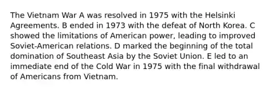 The Vietnam War A was resolved in 1975 with the Helsinki Agreements. B ended in 1973 with the defeat of North Korea. C showed the limitations of American power, leading to improved Soviet-American relations. D marked the beginning of the total domination of Southeast Asia by the Soviet Union. E led to an immediate end of the Cold War in 1975 with the final withdrawal of Americans from Vietnam.