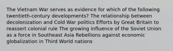 The Vietnam War serves as evidence for which of the following twentieth-century developments? The relationship between decolonization and Cold War politics Efforts by Great Britain to reassert colonial rule The growing influence of the Soviet Union as a force in Southeast Asia Rebellions against economic globalization in Third World nations