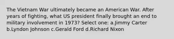 <a href='https://www.questionai.com/knowledge/kI7yttZuaP-the-vietnam-war' class='anchor-knowledge'>the vietnam war</a> ultimately became an American War. After years of fighting, what US president finally brought an end to military involvement in 1973? Select one: a.Jimmy Carter b.Lyndon Johnson c.Gerald Ford d.<a href='https://www.questionai.com/knowledge/k7B1M7nk4I-richard-nixon' class='anchor-knowledge'>richard nixon</a>