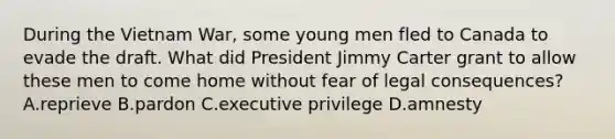 During the Vietnam War, some young men fled to Canada to evade the draft. What did President Jimmy Carter grant to allow these men to come home without fear of legal consequences? A.reprieve B.pardon C.executive privilege D.amnesty