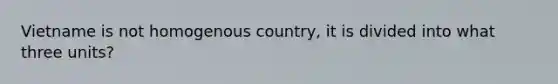 Vietname is not homogenous country, it is divided into what three units?