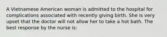 A Vietnamese American woman is admitted to the hospital for complications associated with recently giving birth. She is very upset that the doctor will not allow her to take a hot bath. The best response by the nurse is: