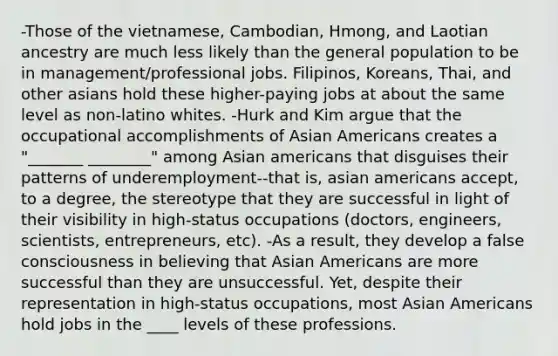 -Those of the vietnamese, Cambodian, Hmong, and Laotian ancestry are much less likely than the general population to be in management/professional jobs. Filipinos, Koreans, Thai, and other asians hold these higher-paying jobs at about the same level as non-latino whites. -Hurk and Kim argue that the occupational accomplishments of Asian Americans creates a "_______ ________" among Asian americans that disguises their patterns of underemployment--that is, asian americans accept, to a degree, the stereotype that they are successful in light of their visibility in high-status occupations (doctors, engineers, scientists, entrepreneurs, etc). -As a result, they develop a false consciousness in believing that Asian Americans are more successful than they are unsuccessful. Yet, despite their representation in high-status occupations, most Asian Americans hold jobs in the ____ levels of these professions.