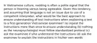 In Vietnamese culture, nodding is often a polite signal that the person is listening versus being agreeable. Given this tendency, and assuming that language is not an issue due to use of a competent interpreter, what would be the best approach to ensure understanding of test instructions when explaining a test to a first-generation Vietnamese examinee? (a) repeat the instructions more than once to ensure understanding (b) nothing as the neuropsychologist must follow standardized protocol (c) ask the examinee if s/he understand the instructions (d) ask the examinee to explain the instructions in his/her own words