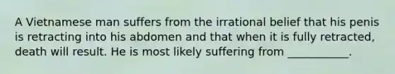 A Vietnamese man suffers from the irrational belief that his penis is retracting into his abdomen and that when it is fully retracted, death will result. He is most likely suffering from ___________.