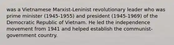 was a Vietnamese Marxist-Leninist revolutionary leader who was prime minister (1945-1955) and president (1945-1969) of the Democratic Republic of Vietnam. He led the independence movement from 1941 and helped establish the communist-government country.