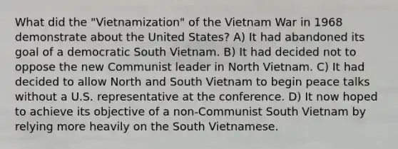 What did the "Vietnamization" of the Vietnam War in 1968 demonstrate about the United States? A) It had abandoned its goal of a democratic South Vietnam. B) It had decided not to oppose the new Communist leader in North Vietnam. C) It had decided to allow North and South Vietnam to begin peace talks without a U.S. representative at the conference. D) It now hoped to achieve its objective of a non-Communist South Vietnam by relying more heavily on the South Vietnamese.