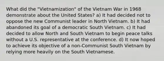 What did the "Vietnamization" of the Vietnam War in 1968 demonstrate about the United States? a) It had decided not to oppose the new Communist leader in North Vietnam. b) It had abandoned its goal of a democratic South Vietnam. c) It had decided to allow North and South Vietnam to begin peace talks without a U.S. representative at the conference. d) It now hoped to achieve its objective of a non-Communist South Vietnam by relying more heavily on the South Vietnamese.