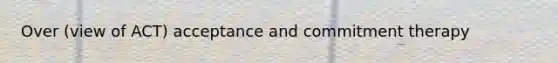 Over (view of ACT) acceptance and commitment therapy