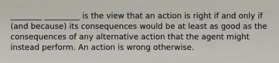 ________ _________ is the view that an action is right if and only if (and because) its consequences would be at least as good as the consequences of any alternative action that the agent might instead perform. An action is wrong otherwise.