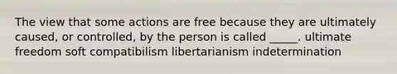 The view that some actions are free because they are ultimately caused, or controlled, by the person is called _____. ultimate freedom soft compatibilism libertarianism indetermination