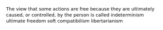 The view that some actions are free because they are ultimately caused, or controlled, by the person is called indeterminism ultimate freedom soft compatibilism libertarianism