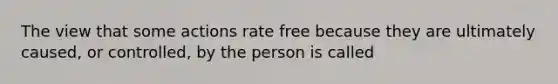 The view that some actions rate free because they are ultimately caused, or controlled, by the person is called