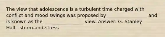 The view that adolescence is a turbulent time charged with conflict and mood swings was proposed by _________________ and is known as the _________________ view. Answer: G. Stanley Hall...storm-and-stress