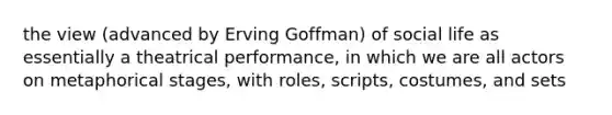 the view (advanced by Erving Goffman) of social life as essentially a theatrical performance, in which we are all actors on metaphorical stages, with roles, scripts, costumes, and sets