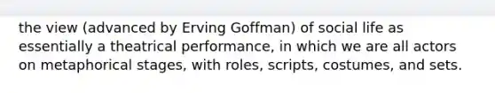 the view (advanced by Erving Goffman) of social life as essentially a theatrical performance, in which we are all actors on metaphorical stages, with roles, scripts, costumes, and sets.