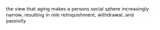 the view that aging makes a persons social sphere increasingly narrow, resulting in role relinquishment, withdrawal, and passivity