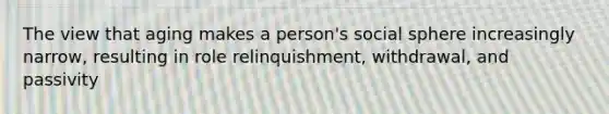 The view that aging makes a person's social sphere increasingly narrow, resulting in role relinquishment, withdrawal, and passivity