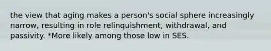 the view that aging makes a person's social sphere increasingly narrow, resulting in role relinquishment, withdrawal, and passivity. *More likely among those low in SES.