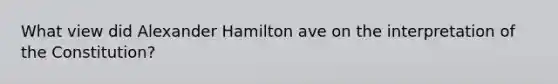 What view did Alexander Hamilton ave on the interpretation of the Constitution?