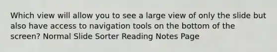 Which view will allow you to see a large view of only the slide but also have access to navigation tools on the bottom of the screen? Normal Slide Sorter Reading Notes Page