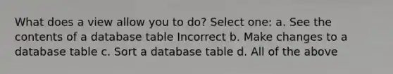 What does a view allow you to do? Select one: a. See the contents of a database table Incorrect b. Make changes to a database table c. Sort a database table d. All of the above