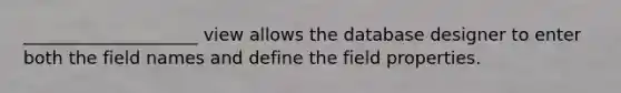 ____________________ view allows the database designer to enter both the field names and define the field properties.