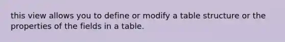 this view allows you to define or modify a table structure or the properties of the fields in a table.