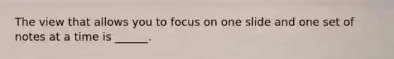 The view that allows you to focus on one slide and one set of notes at a time is ______.