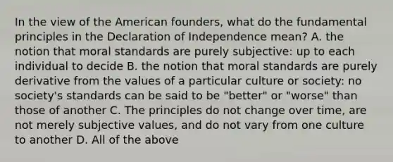 In the view of the American founders, what do the fundamental principles in the Declaration of Independence mean? A. the notion that moral standards are purely subjective: up to each individual to decide B. the notion that moral standards are purely derivative from the values of a particular culture or society: no society's standards can be said to be "better" or "worse" than those of another C. The principles do not change over time, are not merely subjective values, and do not vary from one culture to another D. All of the above