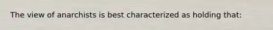 The view of anarchists is best characterized as holding that: